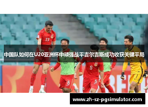 中国队如何在U20亚洲杯中顽强战平吉尔吉斯成功收获关键平局