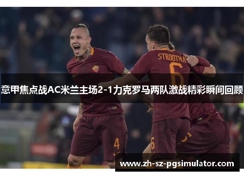 意甲焦点战AC米兰主场2-1力克罗马两队激战精彩瞬间回顾