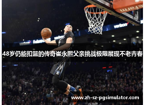 48岁仍能扣篮的传奇崔永熙父亲挑战极限展现不老青春