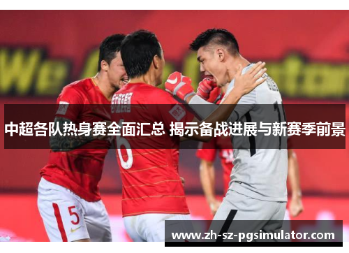 中超各队热身赛全面汇总 揭示备战进展与新赛季前景