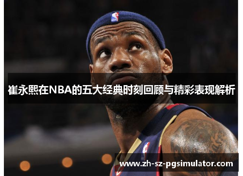 崔永熙在NBA的五大经典时刻回顾与精彩表现解析