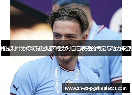 格拉利什为何将球迷嘘声视为对自己表现的肯定与动力来源