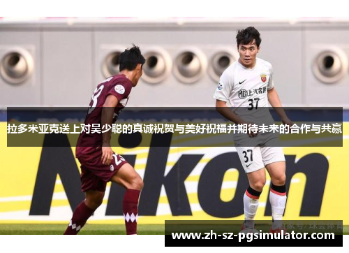 拉多米亚克送上对吴少聪的真诚祝贺与美好祝福并期待未来的合作与共赢