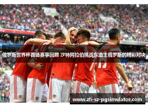 俄罗斯世界杯首场赛事回顾 沙特阿拉伯挑战东道主俄罗斯的精彩对决