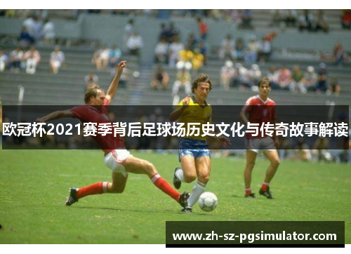 欧冠杯2021赛季背后足球场历史文化与传奇故事解读
