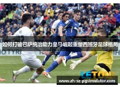 如何打破巴萨统治助力皇马崛起重塑西班牙足球格局