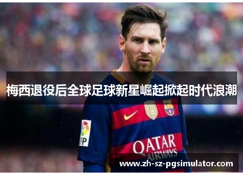 梅西退役后全球足球新星崛起掀起时代浪潮 梅西退役后全球足球新星崛起掀起时代浪潮
