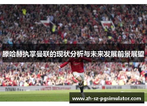 滕哈赫执掌曼联的现状分析与未来发展前景展望 滕哈赫执掌曼联的现状分析与未来发展前景展望