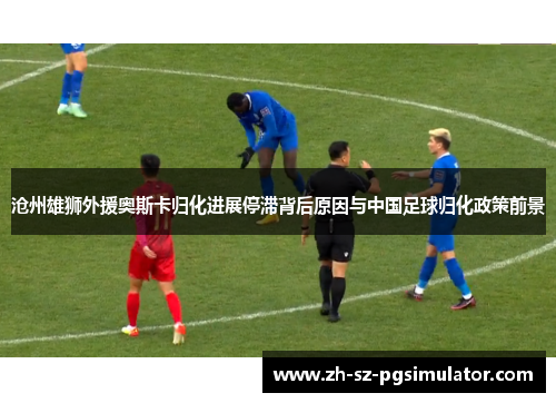 沧州雄狮外援奥斯卡归化进展停滞背后原因与中国足球归化政策前景