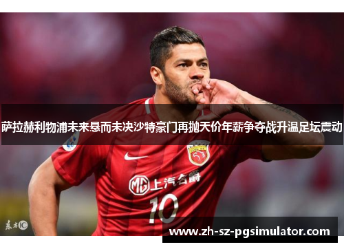 萨拉赫利物浦未来悬而未决沙特豪门再抛天价年薪争夺战升温足坛震动